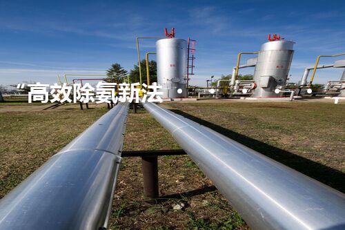 “高效除氨新法，破解氨氮廢水超標難題”